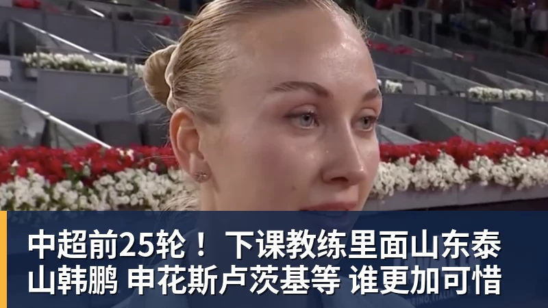 中超前25轮 ！下课教练里面山东泰山韩鹏 申花斯卢茨基等 谁更加可惜