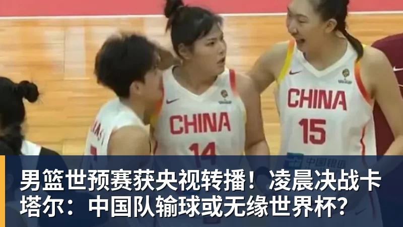 男篮世预赛获央视转播！凌晨决战卡塔尔：中国队输球或无缘世界杯？